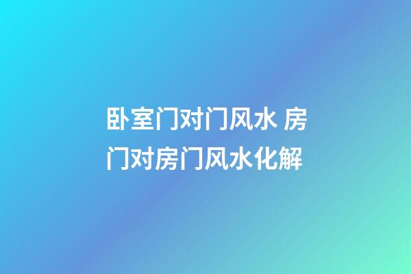 卧室门对门风水 房门对房门风水化解